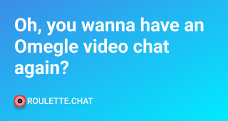 Oh, you wanna have an Omegle video chat again?
